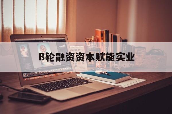 泰安市B轮融资资本赋能实业(b轮融资公司值得工作吗)